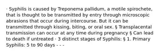 · Syphilis is caused by Treponema pallidum, a motile spirochete, that is thought to be transmitted by entry through microscopic abrasions that occur during intercourse. But it can be transmitted through kissing, biting, or oral sex. § Transplacental transmission can occur at any time during pregnancy § Can lead to death if untreated · 3 distinct stages of Syphilis: § 1. Primary Syphilis: 5 to 90 days - - -