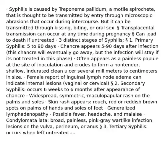 · Syphilis is caused by Treponema pallidum, a motile spirochete, that is thought to be transmitted by entry through microscopic abrasions that occur during intercourse. But it can be transmitted through kissing, biting, or oral sex. § Transplacental transmission can occur at any time during pregnancy § Can lead to death if untreated · 3 distinct stages of Syphilis: § 1. Primary Syphilis: 5 to 90 days · Chancre appears 5-90 days after infection (this chancre will eventually go away, but the infection will stay if its not treated in this phase) · Often appears as a painless papule at the site of inoculation and erodes to form a nontender, shallow, indurated clean ulcer several millimeters to centimeters in size. · Female report of inguinal lymph node edema can indicate internal lesions (vaginal or cervical) § 2. Secondary Syphilis: occurs 6 weeks to 6 months after appearance of chancre · Widespread, symmetric, maculopapular rash on the palms and soles · Skin rash appears: rouch, red or reddish brown spots on palms of hands and soles of feet · Generalized lymphadenopathy · Possible fever, headache, and malaise · Condylomata lata: broad, painless, pink-gray wartlike infection lesions on the vulva, perineum, or anus § 3. Tertiary Syphilis: occurs when left untreated - -