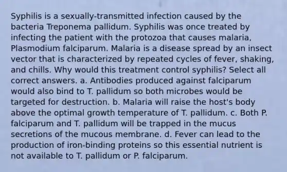 Syphilis is a sexually-transmitted infection caused by the bacteria Treponema pallidum. Syphilis was once treated by infecting the patient with the protozoa that causes malaria, Plasmodium falciparum. Malaria is a disease spread by an insect vector that is characterized by repeated cycles of fever, shaking, and chills. Why would this treatment control syphilis? Select all correct answers. a. Antibodies produced against falciparum would also bind to T. pallidum so both microbes would be targeted for destruction. b. Malaria will raise the host's body above the optimal growth temperature of T. pallidum. c. Both P. falciparum and T. pallidum will be trapped in the mucus secretions of the mucous membrane. d. Fever can lead to the production of iron-binding proteins so this essential nutrient is not available to T. pallidum or P. falciparum.