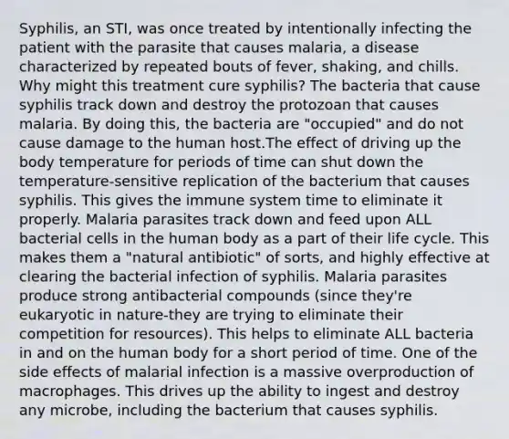 Syphilis, an STI, was once treated by intentionally infecting the patient with the parasite that causes malaria, a disease characterized by repeated bouts of fever, shaking, and chills. Why might this treatment cure syphilis? The bacteria that cause syphilis track down and destroy the protozoan that causes malaria. By doing this, the bacteria are "occupied" and do not cause damage to the human host.The effect of driving up the body temperature for periods of time can shut down the temperature-sensitive replication of the bacterium that causes syphilis. This gives the immune system time to eliminate it properly. Malaria parasites track down and feed upon ALL bacterial cells in the human body as a part of their life cycle. This makes them a "natural antibiotic" of sorts, and highly effective at clearing the bacterial infection of syphilis. Malaria parasites produce strong antibacterial compounds (since they're eukaryotic in nature-they are trying to eliminate their competition for resources). This helps to eliminate ALL bacteria in and on the human body for a short period of time. One of the side effects of malarial infection is a massive overproduction of macrophages. This drives up the ability to ingest and destroy any microbe, including the bacterium that causes syphilis.