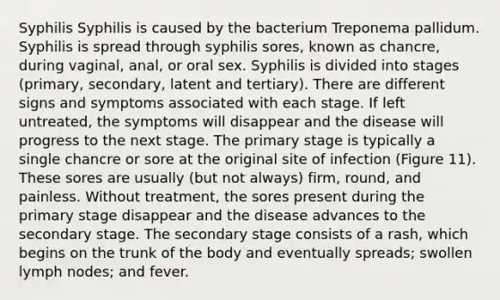 Syphilis Syphilis is caused by the bacterium Treponema pallidum. Syphilis is spread through syphilis sores, known as chancre, during vaginal, anal, or oral sex. Syphilis is divided into stages (primary, secondary, latent and tertiary). There are different signs and symptoms associated with each stage. If left untreated, the symptoms will disappear and the disease will progress to the next stage. The primary stage is typically a single chancre or sore at the original site of infection (Figure 11). These sores are usually (but not always) firm, round, and painless. Without treatment, the sores present during the primary stage disappear and the disease advances to the secondary stage. The secondary stage consists of a rash, which begins on the trunk of the body and eventually spreads; swollen lymph nodes; and fever.