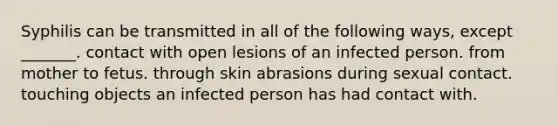 Syphilis can be transmitted in all of the following ways, except _______. contact with open lesions of an infected person. from mother to fetus. through skin abrasions during sexual contact. touching objects an infected person has had contact with.