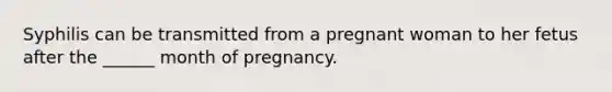 Syphilis can be transmitted from a pregnant woman to her fetus after the ______ month of pregnancy.