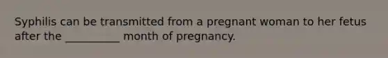 Syphilis can be transmitted from a pregnant woman to her fetus after the __________ month of pregnancy.