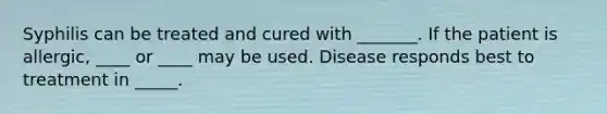 Syphilis can be treated and cured with _______. If the patient is allergic, ____ or ____ may be used. Disease responds best to treatment in _____.