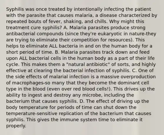 Syphilis was once treated by intentionally infecting the patient with the parasite that causes malaria, a disease characterized by repeated bouts of fever, shaking, and chills. Why might this treatment cure syphilis? A. Malaria parasites produce strong antibacterial compounds (since they're eukaryotic in nature-they are trying to eliminate their competition for resources). This helps to eliminate ALL bacteria in and on the human body for a short period of time. B. Malaria parasites track down and feed upon ALL bacterial cells in the human body as a part of their life cycle. This makes them a "natural antibiotic" of sorts, and highly effective at clearing the bacterial infection of syphilis. C. One of the side effects of malarial infection is a massive overproduction of macrophages-so many that they become the dominant cell type in <a href='https://www.questionai.com/knowledge/k7oXMfj7lk-the-blood' class='anchor-knowledge'>the blood</a> (even over red blood cells!). This drives up the ability to ingest and destroy any microbe, including the bacterium that causes syphilis. D. The effect of driving up the body temperature for periods of time can shut down the temperature-sensitive replication of the bacterium that causes syphilis. This gives the immune system time to eliminate it properly.