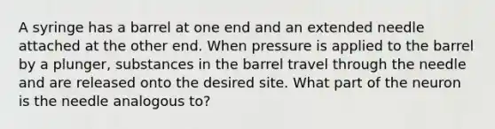 A syringe has a barrel at one end and an extended needle attached at the other end. When pressure is applied to the barrel by a plunger, substances in the barrel travel through the needle and are released onto the desired site. What part of the neuron is the needle analogous to?