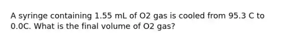 A syringe containing 1.55 mL of O2 gas is cooled from 95.3 C to 0.0C. What is the final volume of O2 gas?