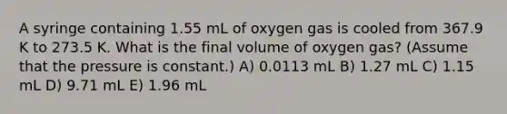 A syringe containing 1.55 mL of oxygen gas is cooled from 367.9 K to 273.5 K. What is the final volume of oxygen gas? (Assume that the pressure is constant.) A) 0.0113 mL B) 1.27 mL C) 1.15 mL D) 9.71 mL E) 1.96 mL