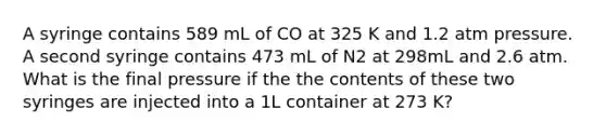 A syringe contains 589 mL of CO at 325 K and 1.2 atm pressure. A second syringe contains 473 mL of N2 at 298mL and 2.6 atm. What is the final pressure if the the contents of these two syringes are injected into a 1L container at 273 K?