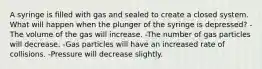 A syringe is filled with gas and sealed to create a closed system. What will happen when the plunger of the syringe is depressed? -The volume of the gas will increase. -The number of gas particles will decrease. -Gas particles will have an increased rate of collisions. -Pressure will decrease slightly.