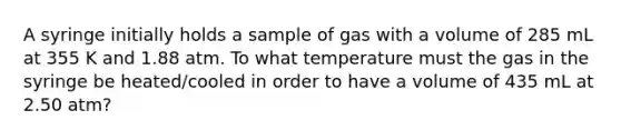 A syringe initially holds a sample of gas with a volume of 285 mL at 355 K and 1.88 atm. To what temperature must the gas in the syringe be heated/cooled in order to have a volume of 435 mL at 2.50 atm?