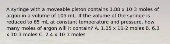 A syringe with a moveable piston contains 3.88 x 10-3 moles of argon in a volume of 105 mL. If the volume of the syringe is reduced to 65 mL at constant temperature and pressure, how many moles of argon will it contain? A. 1.05 x 10-2 moles B. 6.3 x 10-3 moles C. 2.4 x 10-3 moles