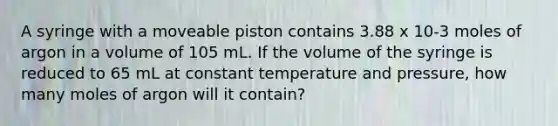 A syringe with a moveable piston contains 3.88 x 10-3 moles of argon in a volume of 105 mL. If the volume of the syringe is reduced to 65 mL at constant temperature and pressure, how many moles of argon will it contain?