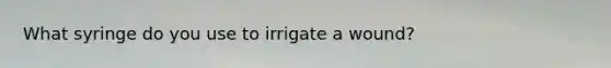 What syringe do you use to irrigate a wound?