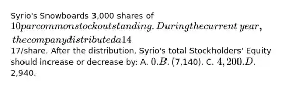 Syrio's Snowboards 3,000 shares of 10 par common stock outstanding. During the current​ year, the company distributed a 14​% stock dividend. The market value of the stock at that time was17​/share. After the​ distribution, Syrio's total​ Stockholders' Equity should increase or decrease​ by: A. 0. B. (7,140​). C. 4,200. D.2,940.