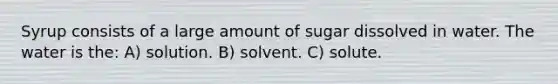 Syrup consists of a large amount of sugar dissolved in water. The water is the: A) solution. B) solvent. C) solute.