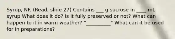 Syrup, NF. (Read, slide 27) Contains ___ g sucrose in ____ mL syrup What does it do? Is it fully preserved or not? What can happen to it in warm weather? "__________" What can it be used for in preparations?