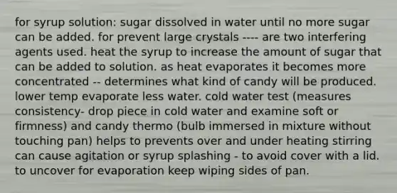 for syrup solution: sugar dissolved in water until no more sugar can be added. for prevent large crystals ---- are two interfering agents used. heat the syrup to increase the amount of sugar that can be added to solution. as heat evaporates it becomes more concentrated -- determines what kind of candy will be produced. lower temp evaporate less water. cold water test (measures consistency- drop piece in cold water and examine soft or firmness) and candy thermo (bulb immersed in mixture without touching pan) helps to prevents over and under heating stirring can cause agitation or syrup splashing - to avoid cover with a lid. to uncover for evaporation keep wiping sides of pan.