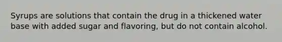 Syrups are solutions that contain the drug in a thickened water base with added sugar and flavoring, but do not contain alcohol.