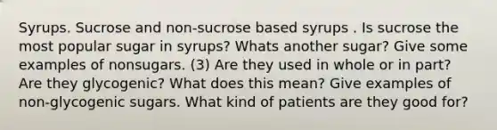 Syrups. Sucrose and non-sucrose based syrups . Is sucrose the most popular sugar in syrups? Whats another sugar? Give some examples of nonsugars. (3) Are they used in whole or in part? Are they glycogenic? What does this mean? Give examples of non-glycogenic sugars. What kind of patients are they good for?