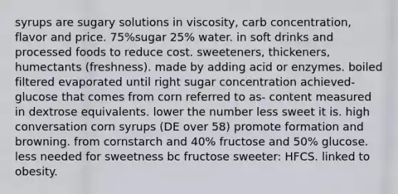 syrups are sugary solutions in viscosity, carb concentration, flavor and price. 75%sugar 25% water. in soft drinks and processed foods to reduce cost. sweeteners, thickeners, humectants (freshness). made by adding acid or enzymes. boiled filtered evaporated until right sugar concentration achieved- glucose that comes from corn referred to as- content measured in dextrose equivalents. lower the number less sweet it is. high conversation corn syrups (DE over 58) promote formation and browning. from cornstarch and 40% fructose and 50% glucose. less needed for sweetness bc fructose sweeter: HFCS. linked to obesity.