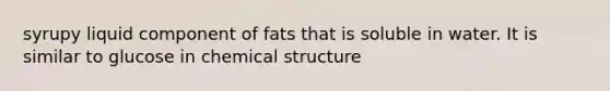 syrupy liquid component of fats that is soluble in water. It is similar to glucose in chemical structure