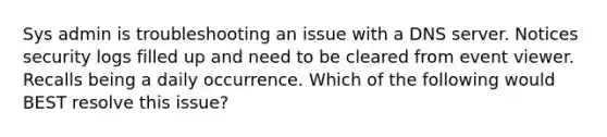 Sys admin is troubleshooting an issue with a DNS server. Notices security logs filled up and need to be cleared from event viewer. Recalls being a daily occurrence. Which of the following would BEST resolve this issue?