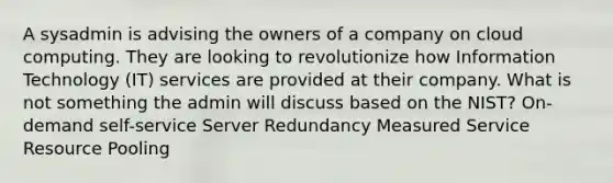 A sysadmin is advising the owners of a company on cloud computing. They are looking to revolutionize how Information Technology (IT) services are provided at their company. What is not something the admin will discuss based on the NIST? On-demand self-service Server Redundancy Measured Service Resource Pooling