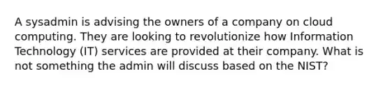 A sysadmin is advising the owners of a company on cloud computing. They are looking to revolutionize how Information Technology (IT) services are provided at their company. What is not something the admin will discuss based on the NIST?