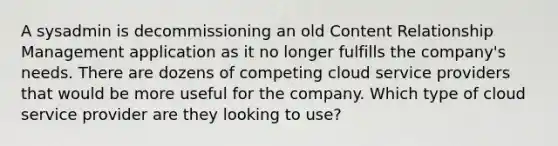 A sysadmin is decommissioning an old Content Relationship Management application as it no longer fulfills the company's needs. There are dozens of competing cloud service providers that would be more useful for the company. Which type of cloud service provider are they looking to use?