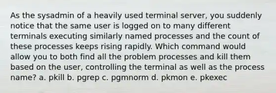 As the sysadmin of a heavily used terminal server, you suddenly notice that the same user is logged on to many different terminals executing similarly named processes and the count of these processes keeps rising rapidly. Which command would allow you to both find all the problem processes and kill them based on the user, controlling the terminal as well as the process name? a. pkill b. pgrep c. pgmnorm d. pkmon e. pkexec