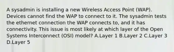 A sysadmin is installing a new Wireless Access Point (WAP). Devices cannot find the WAP to connect to it. The sysadmin tests the ethernet connection the WAP connects to, and it has connectivity. This issue is most likely at which layer of the Open Systems Interconnect (OSI) model? A.Layer 1 B.Layer 2 C.Layer 3 D.Layer 5