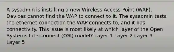 A sysadmin is installing a new Wireless Access Point (WAP). Devices cannot find the WAP to connect to it. The sysadmin tests the ethernet connection the WAP connects to, and it has connectivity. This issue is most likely at which layer of the Open Systems Interconnect (OSI) model? Layer 1 Layer 2 Layer 3 Layer 5