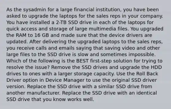 As the sysadmin for a large financial institution, you have been asked to upgrade the laptops for the sales reps in your company. You have installed a 2-TB SSD drive in each of the laptops for quick access and storage of large multimedia files. You upgraded the RAM to 16 GB and made sure that the device drivers are updated. After delivering the upgraded laptops to the sales reps, you receive calls and emails saying that saving video and other large files to the SSD drive is slow and sometimes impossible. Which of the following is the BEST first-step solution for trying to resolve the issue? Remove the SSD drives and upgrade the HDD drives to ones with a larger storage capacity. Use the Roll Back Driver option in Device Manager to use the original SSD driver version. Replace the SSD drive with a similar SSD drive from another manufacturer. Replace the SSD drive with an identical SSD drive that you know works well.