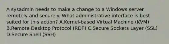 A sysadmin needs to make a change to a Windows server remotely and securely. What administrative interface is best suited for this action? A.Kernel-based Virtual Machine (KVM) B.Remote Desktop Protocol (RDP) C.Secure Sockets Layer (SSL) D.Secure Shell (SSH)