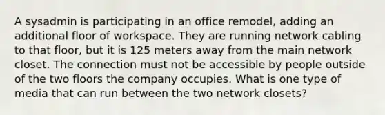 A sysadmin is participating in an office remodel, adding an additional floor of workspace. They are running network cabling to that floor, but it is 125 meters away from the main network closet. The connection must not be accessible by people outside of the two floors the company occupies. What is one type of media that can run between the two network closets?