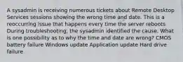 A sysadmin is receiving numerous tickets about Remote Desktop Services sessions showing the wrong time and date. This is a reoccurring issue that happens every time the server reboots. During troubleshooting, the sysadmin identified the cause. What is one possibility as to why the time and date are wrong? CMOS battery failure Windows update Application update Hard drive failure