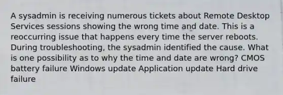 A sysadmin is receiving numerous tickets about Remote Desktop Services sessions showing the wrong time and date. This is a reoccurring issue that happens every time the server reboots. During troubleshooting, the sysadmin identified the cause. What is one possibility as to why the time and date are wrong? CMOS battery failure Windows update Application update Hard drive failure