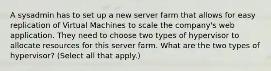 A sysadmin has to set up a new server farm that allows for easy replication of Virtual Machines to scale the company's web application. They need to choose two types of hypervisor to allocate resources for this server farm. What are the two types of hypervisor? (Select all that apply.)