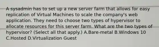 A sysadmin has to set up a new server farm that allows for easy replication of Virtual Machines to scale the company's web application. They need to choose two types of hypervisor to allocate resources for this server farm. What are the two types of hypervisor? (Select all that apply.) A.Bare-metal B.Windows 10 C.Hosted D.Virtualization Guest