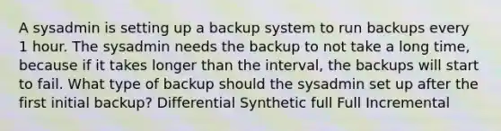 A sysadmin is setting up a backup system to run backups every 1 hour. The sysadmin needs the backup to not take a long time, because if it takes longer than the interval, the backups will start to fail. What type of backup should the sysadmin set up after the first initial backup? Differential Synthetic full Full Incremental