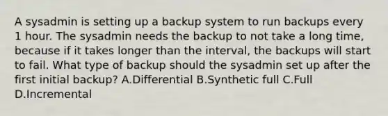 A sysadmin is setting up a backup system to run backups every 1 hour. The sysadmin needs the backup to not take a long time, because if it takes longer than the interval, the backups will start to fail. What type of backup should the sysadmin set up after the first initial backup? A.Differential B.Synthetic full C.Full D.Incremental