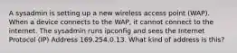 A sysadmin is setting up a new wireless access point (WAP). When a device connects to the WAP, it cannot connect to the internet. The sysadmin runs ipconfig and sees the Internet Protocol (IP) Address 169.254.0.13. What kind of address is this?