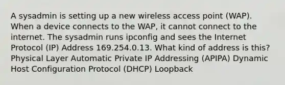 A sysadmin is setting up a new wireless access point (WAP). When a device connects to the WAP, it cannot connect to the internet. The sysadmin runs ipconfig and sees the Internet Protocol (IP) Address 169.254.0.13. What kind of address is this? Physical Layer Automatic Private IP Addressing (APIPA) Dynamic Host Configuration Protocol (DHCP) Loopback