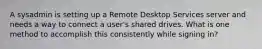 A sysadmin is setting up a Remote Desktop Services server and needs a way to connect a user's shared drives. What is one method to accomplish this consistently while signing in?