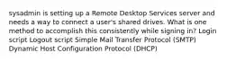 sysadmin is setting up a Remote Desktop Services server and needs a way to connect a user's shared drives. What is one method to accomplish this consistently while signing in? Login script Logout script Simple Mail Transfer Protocol (SMTP) Dynamic Host Configuration Protocol (DHCP)