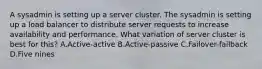 A sysadmin is setting up a server cluster. The sysadmin is setting up a load balancer to distribute server requests to increase availability and performance. What variation of server cluster is best for this? A.Active-active B.Active-passive C.Failover-failback D.Five nines