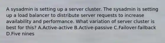 A sysadmin is setting up a server cluster. The sysadmin is setting up a load balancer to distribute server requests to increase availability and performance. What variation of server cluster is best for this? A.Active-active B.Active-passive C.Failover-failback D.Five nines