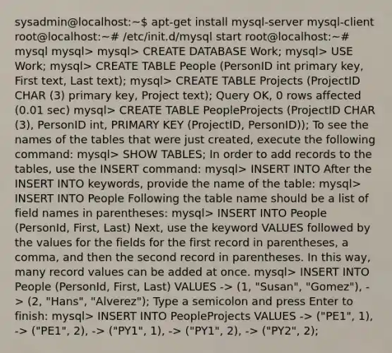 sysadmin@localhost:~ apt-get install mysql-server mysql-client root@localhost:~# /etc/init.d/mysql start root@localhost:~# mysql mysql> mysql> CREATE DATABASE Work; mysql> USE Work; mysql> CREATE TABLE People (PersonID int primary key, First text, Last text); mysql> CREATE TABLE Projects (ProjectID CHAR (3) primary key, Project text); Query OK, 0 rows affected (0.01 sec) mysql> CREATE TABLE PeopleProjects (ProjectID CHAR (3), PersonID int, PRIMARY KEY (ProjectID, PersonID)); To see the names of the tables that were just created, execute the following command: mysql> SHOW TABLES; In order to add records to the tables, use the INSERT command: mysql> INSERT INTO After the INSERT INTO keywords, provide the name of the table: mysql> INSERT INTO People Following the table name should be a list of field names in parentheses: mysql> INSERT INTO People (PersonId, First, Last) Next, use the keyword VALUES followed by the values for the fields for the first record in parentheses, a comma, and then the second record in parentheses. In this way, many record values can be added at once. mysql> INSERT INTO People (PersonId, First, Last) VALUES -> (1, "Susan", "Gomez"), -> (2, "Hans", "Alverez"); Type a semicolon and press Enter to finish: mysql> INSERT INTO PeopleProjects VALUES -> ("PE1", 1), -> ("PE1", 2), -> ("PY1", 1), -> ("PY1", 2), -> ("PY2", 2);